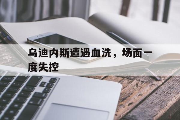乌迪内斯遭遇血洗，场面一度失控