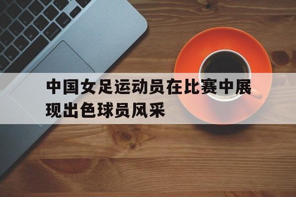 中国女足运动员在比赛中展现出色球员风采的简单介绍