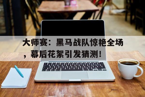 大师赛：黑马战队惊艳全场，幕后花絮引发猜测！
