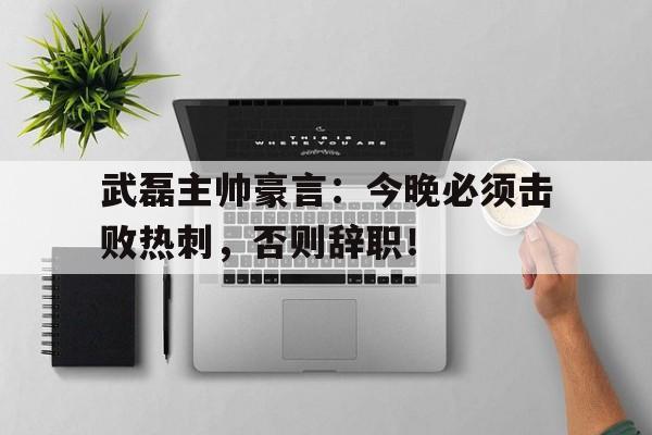 武磊主帅豪言：今晚必须击败热刺，否则辞职！