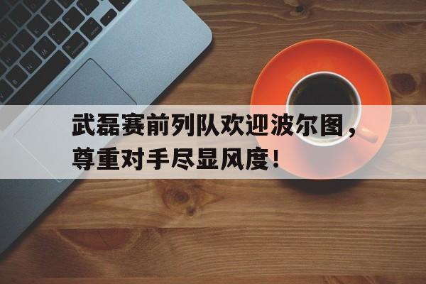 武磊赛前列队欢迎波尔图，尊重对手尽显风度！excel比赛对阵表模板