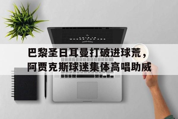 巴黎圣日耳曼打破进球荒，阿贾克斯球迷集体高唱助威