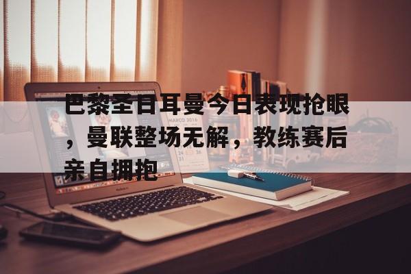 巴黎圣日耳曼今日表现抢眼，曼联整场无解，教练赛后亲自拥抱巴黎圣日耳曼全队