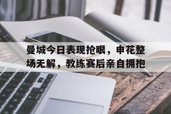 曼城今日表现抢眼，申花整场无解，教练赛后亲自拥抱